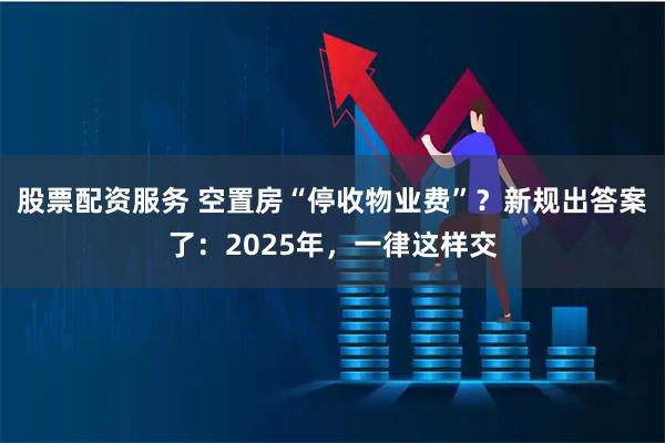 股票配资服务 空置房“停收物业费”？新规出答案了：2025年，一律这样交