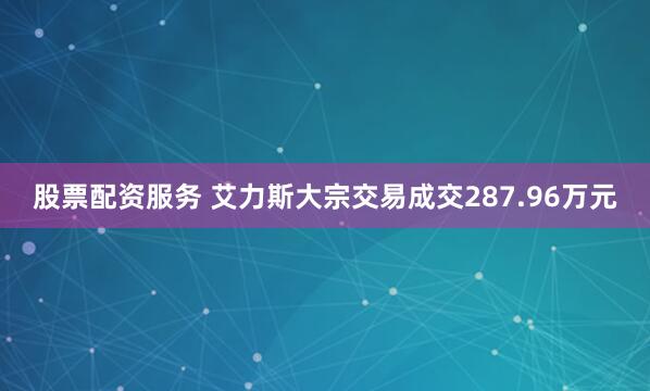 股票配资服务 艾力斯大宗交易成交287.96万元