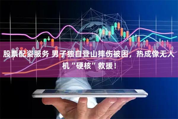 股票配资服务 男子独自登山摔伤被困，热成像无人机“硬核”救援！