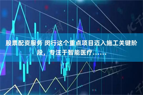 股票配资服务 闵行这个重点项目迈入施工关键阶段，专注于智能医疗……
