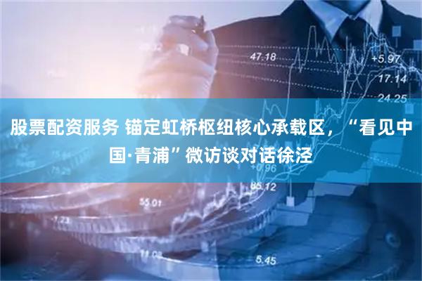 股票配资服务 锚定虹桥枢纽核心承载区，“看见中国·青浦”微访谈对话徐泾