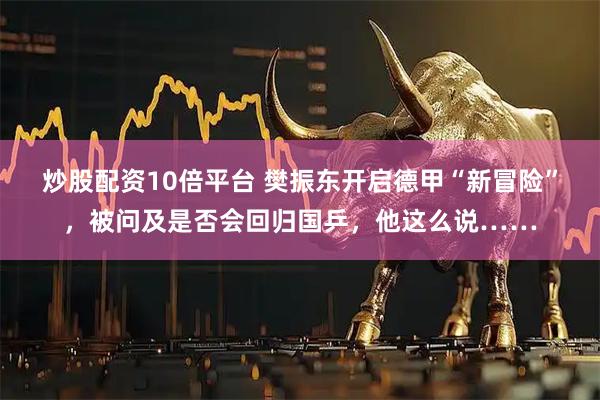 炒股配资10倍平台 樊振东开启德甲“新冒险”，被问及是否会回归国乒，他这么说……