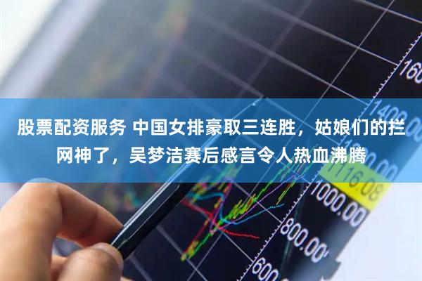 股票配资服务 中国女排豪取三连胜，姑娘们的拦网神了，吴梦洁赛后感言令人热血沸腾