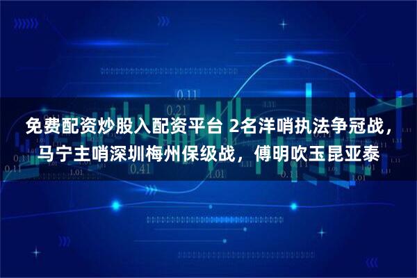 免费配资炒股入配资平台 2名洋哨执法争冠战，马宁主哨深圳梅州保级战，傅明吹玉昆亚泰