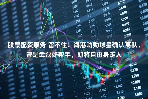 股票配资服务 留不住！海港功勋球星确认离队，曾是武磊好帮手，即将自由身走人