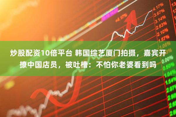 炒股配资10倍平台 韩国综艺厦门拍摄，嘉宾开撩中国店员，被吐槽：不怕你老婆看到吗