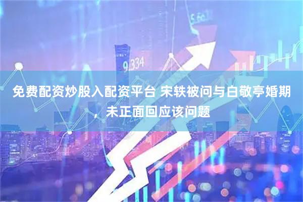免费配资炒股入配资平台 宋轶被问与白敬亭婚期，未正面回应该问题