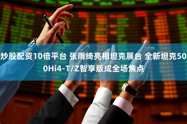 炒股配资10倍平台 张雨绮亮相坦克展台 全新坦克500Hi4-T/Z智享版成全场焦点