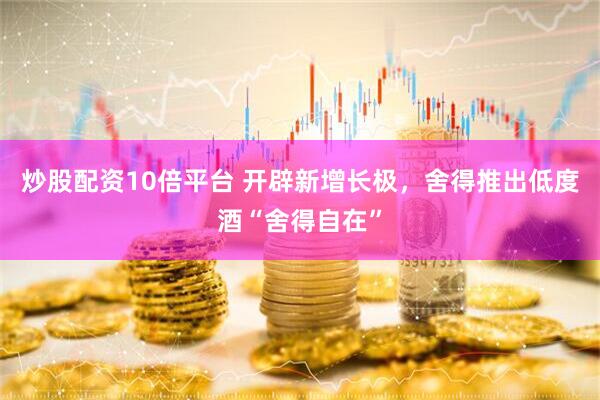 炒股配资10倍平台 开辟新增长极，舍得推出低度酒“舍得自在”