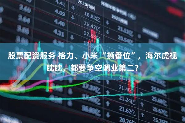 股票配资服务 格力、小米 “撕番位”，海尔虎视眈眈，都要争空调业第二？