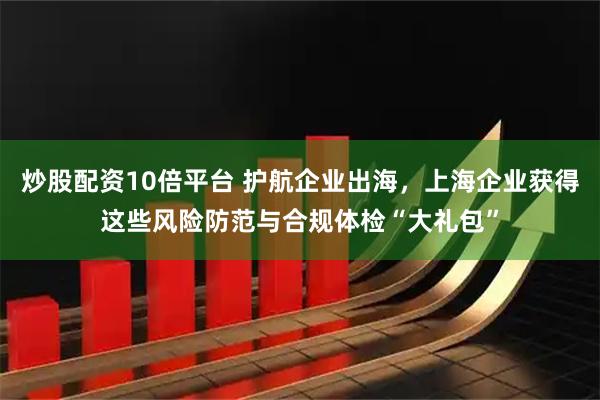 炒股配资10倍平台 护航企业出海，上海企业获得这些风险防范与合规体检“大礼包”
