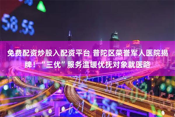 免费配资炒股入配资平台 普陀区荣誉军人医院揭牌！“三优”服务温暖优抚对象就医路