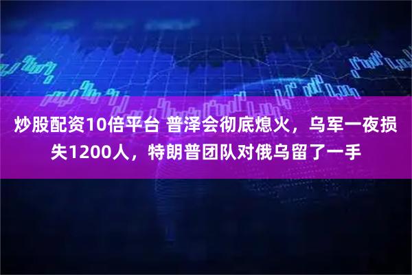 炒股配资10倍平台 普泽会彻底熄火，乌军一夜损失1200人，特朗普团队对俄乌留了一手