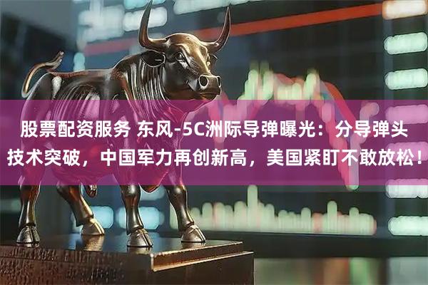 股票配资服务 东风-5C洲际导弹曝光：分导弹头技术突破，中国军力再创新高，美国紧盯不敢放松！