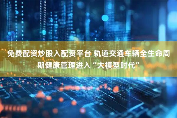 免费配资炒股入配资平台 轨道交通车辆全生命周期健康管理进入“大模型时代”