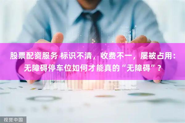 股票配资服务 标识不清，收费不一，屡被占用：无障碍停车位如何才能真的“无障碍”？