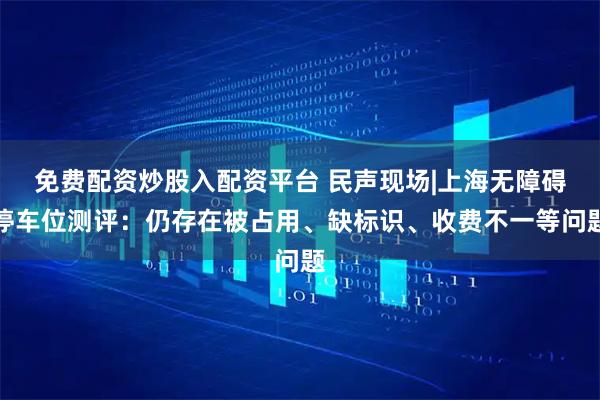 免费配资炒股入配资平台 民声现场|上海无障碍停车位测评：仍存在被占用、缺标识、收费不一等问题
