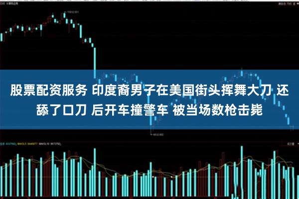 股票配资服务 印度裔男子在美国街头挥舞大刀 还舔了口刀 后开车撞警车 被当场数枪击毙