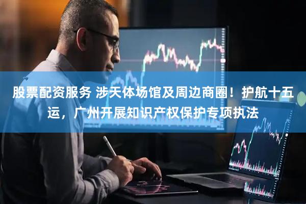 股票配资服务 涉天体场馆及周边商圈！护航十五运，广州开展知识产权保护专项执法