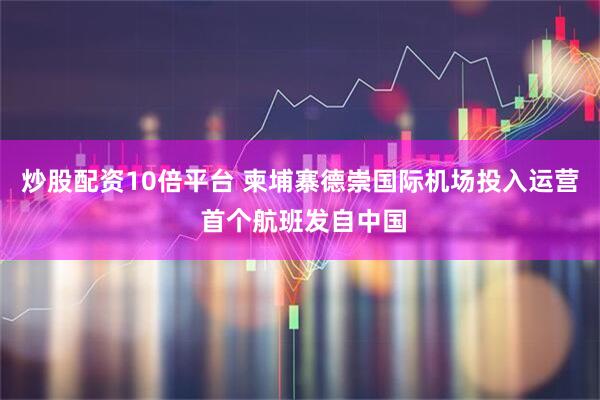 炒股配资10倍平台 柬埔寨德崇国际机场投入运营 首个航班发自中国
