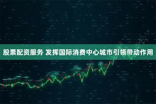 股票配资服务 发挥国际消费中心城市引领带动作用