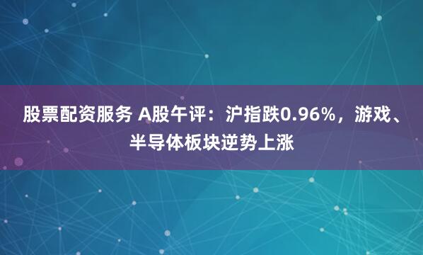 股票配资服务 A股午评：沪指跌0.96%，游戏、半导体板块逆势上涨