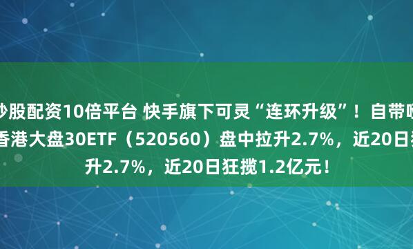 炒股配资10倍平台 快手旗下可灵“连环升级”！自带哑铃策略的——香港大盘30ETF（520560）盘中拉升2.7%，近20日狂揽1.2亿元！