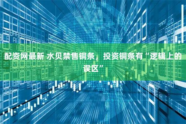 配资网最新 水贝禁售铜条，投资铜条有“逻辑上的误区”