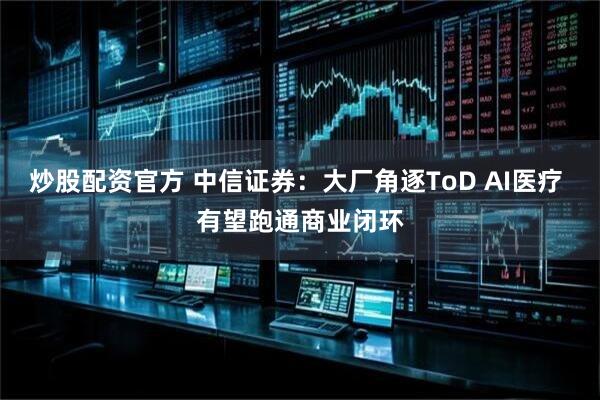 炒股配资官方 中信证券：大厂角逐ToD AI医疗 有望跑通商业闭环