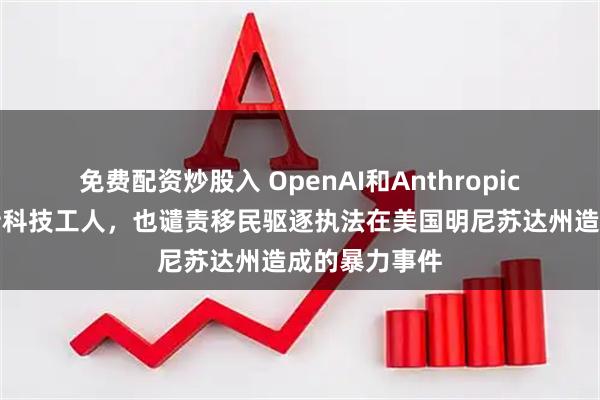 免费配资炒股入 OpenAI和Anthropic的老板们支持科技工人，也谴责移民驱逐执法在美国明尼苏达州造成的暴力事件