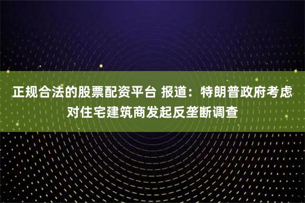 正规合法的股票配资平台 报道：特朗普政府考虑对住宅建筑商发起反垄断调查