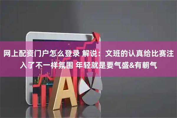 网上配资门户怎么登录 解说：文班的认真给比赛注入了不一样氛围 年轻就是要气盛&有朝气
