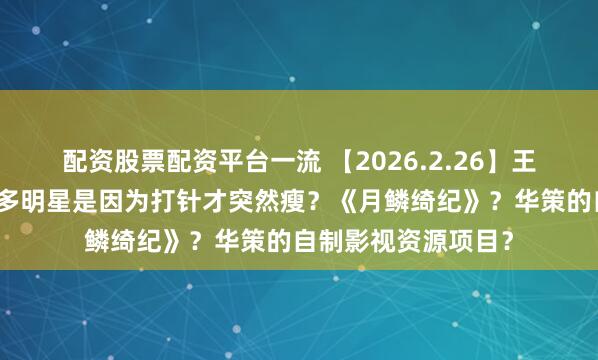 配资股票配资平台一流 【2026.2.26】王天辰和郭晓婷?很多明星是因为打针才突然瘦?《月鳞绮纪》?华策的自制影视资源项目?