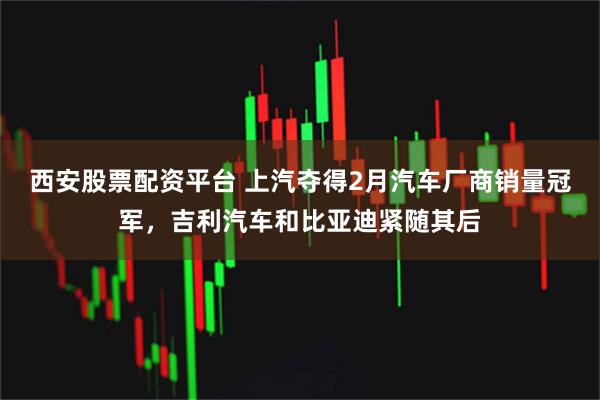 西安股票配资平台 上汽夺得2月汽车厂商销量冠军，吉利汽车和比亚迪紧随其后