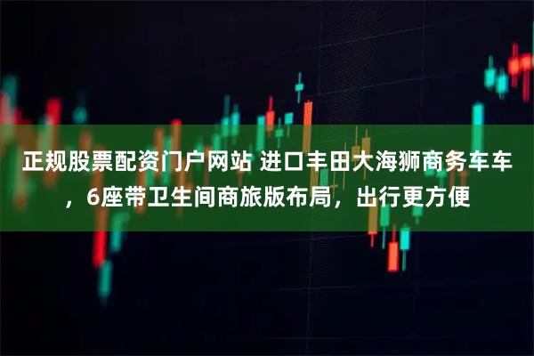 正规股票配资门户网站 进口丰田大海狮商务车车,6座带卫生间商旅版布局,出行更方便