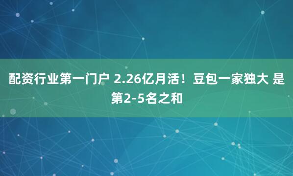 配资行业第一门户 2.26亿月活!豆包一家独大 是第2-5名之和