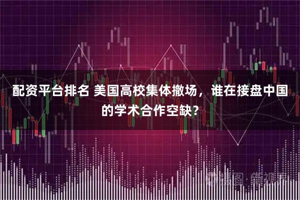 配资平台排名 美国高校集体撤场，谁在接盘中国的学术合作空缺？