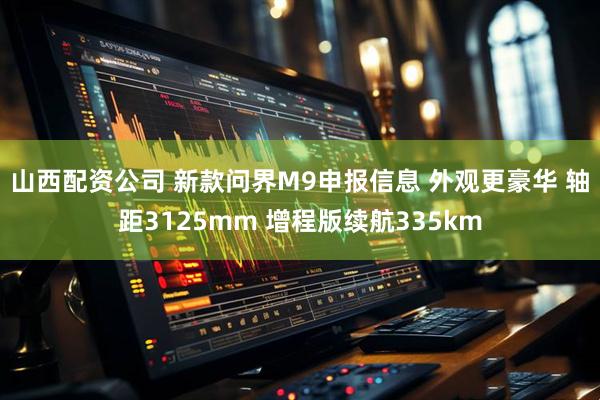 山西配资公司 新款问界M9申报信息 外观更豪华 轴距3125mm 增程版续航335km