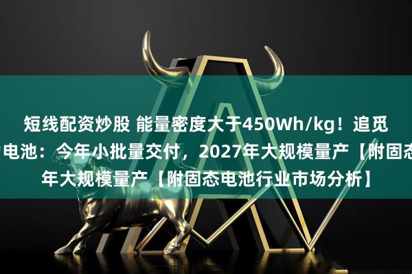 短线配资炒股 能量密度大于450Wh/kg！追觅科技发布全固态动力电池：今年小批量交付，2027年大规模量产【附固态电池行业市场分析】