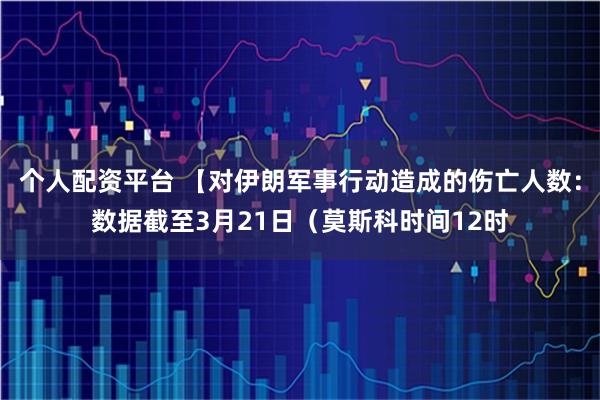 个人配资平台 【对伊朗军事行动造成的伤亡人数：数据截至3月21日（莫斯科时间12时