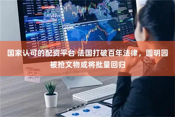 国家认可的配资平台 法国打破百年法律，圆明园被抢文物或将批量回归