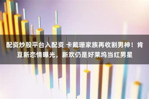 配资炒股平台入配资 卡戴珊家族再收割男神！肯豆新恋情曝光，新欢仍是好莱坞当红男星