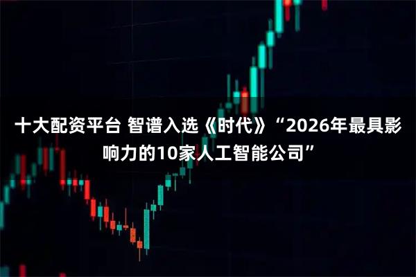 十大配资平台 智谱入选《时代》“2026年最具影响力的10家人工智能公司”