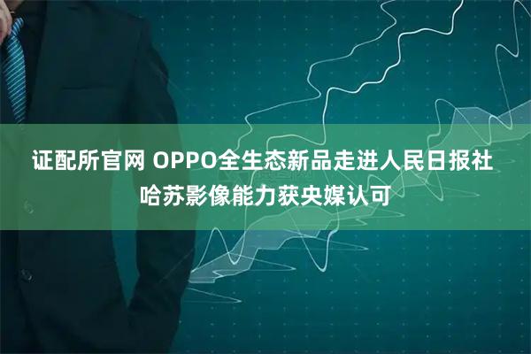 证配所官网 OPPO全生态新品走进人民日报社 哈苏影像能力获央媒认可