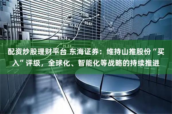 配资炒股理财平台 东海证券：维持山推股份“买入”评级，全球化、智能化等战略的持续推进