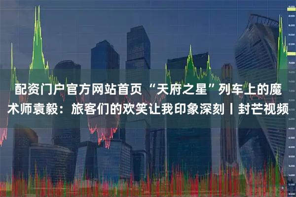 配资门户官方网站首页 “天府之星”列车上的魔术师袁毅：旅客们的欢笑让我印象深刻丨封芒视频