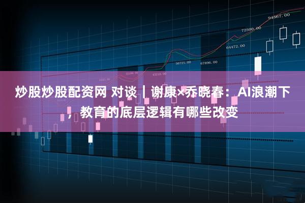 炒股炒股配资网 对谈｜谢康×乔晓春：AI浪潮下，教育的底层逻辑有哪些改变