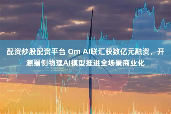 配资炒股配资平台 Om AI联汇获数亿元融资，开源端侧物理AI模型推进全场景商业化