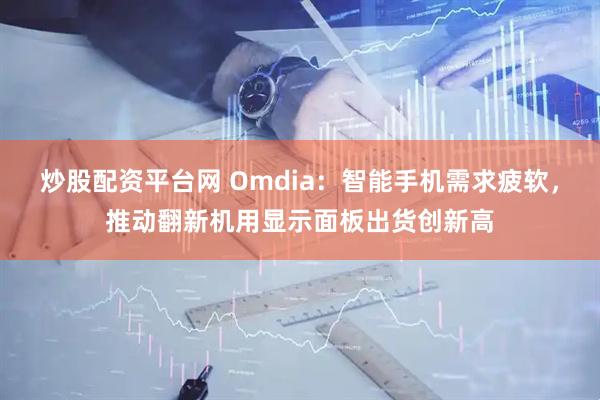 炒股配资平台网 Omdia:智能手机需求疲软,推动翻新机用显示面板出货创新高