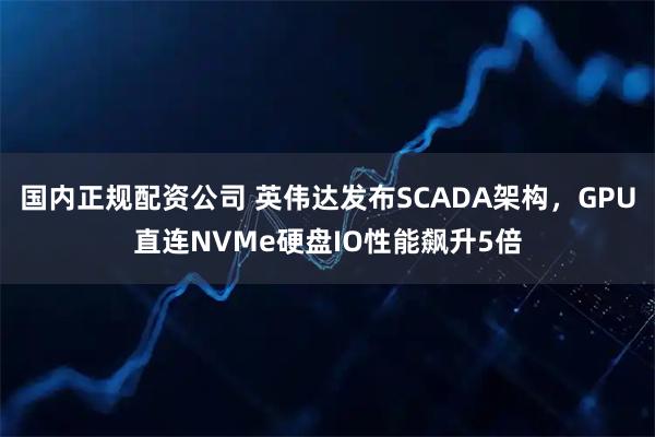 国内正规配资公司 英伟达发布SCADA架构，GPU直连NVMe硬盘IO性能飙升5倍